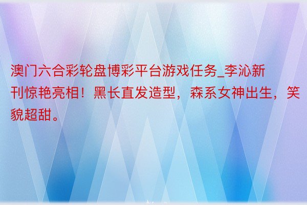 澳门六合彩轮盘博彩平台游戏任务_李沁新刊惊艳亮相！黑长直发造型，森系女神出生，笑貌超甜。