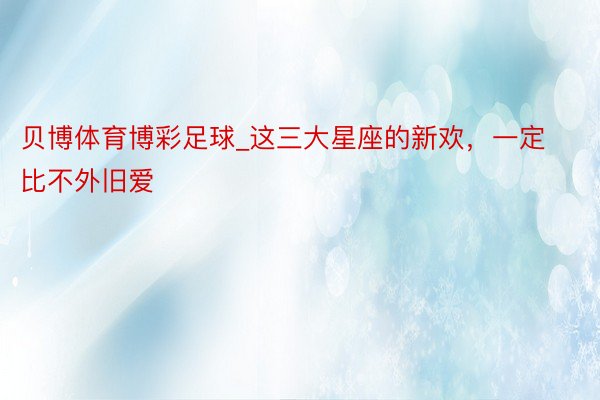 贝博体育博彩足球_这三大星座的新欢，一定比不外旧爱