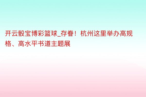 开云骰宝博彩篮球_存眷！杭州这里举办高规格、高水平书道主题展