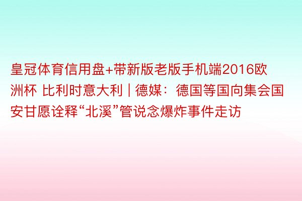 皇冠体育信用盘+带新版老版手机端2016欧洲杯 比利时意大利 | 德媒：德国等国向集会国安甘愿诠释“北溪”管说念爆炸事件走访