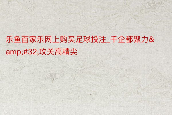 乐鱼百家乐网上购买足球投注_千企都聚力&#32;攻关高精尖