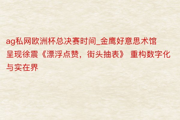 ag私网欧洲杯总决赛时间_金鹰好意思术馆呈现徐震《漂浮点赞，街头抽表》 重构数字化与实在界