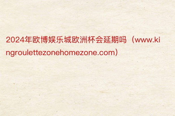 2024年欧博娱乐城欧洲杯会延期吗（www.kingroulettezonehomezone.com）