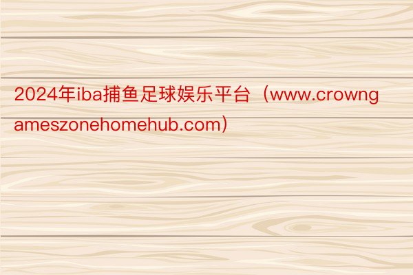 2024年iba捕鱼足球娱乐平台（www.crowngameszonehomehub.com）