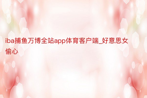 iba捕鱼万博全站app体育客户端_好意思女偷心