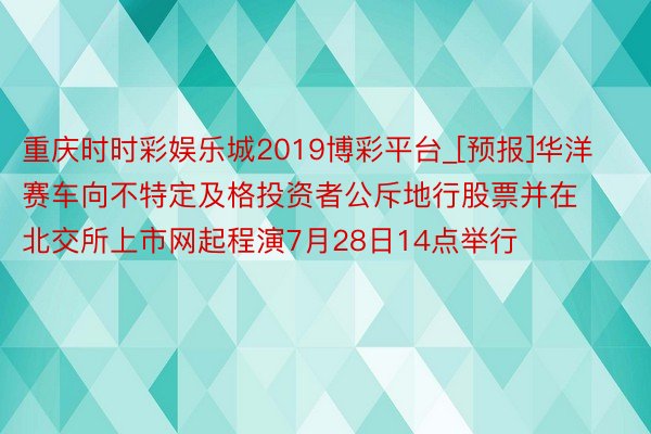 重庆时时彩娱乐城2019博彩平台_[预报]华洋赛车向不特定及格投资者公斥地行股票并在北交所上市网起程演7月28日14点举行