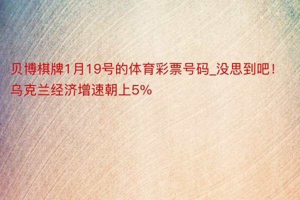 贝博棋牌1月19号的体育彩票号码_没思到吧!乌克兰经济增速朝上5%