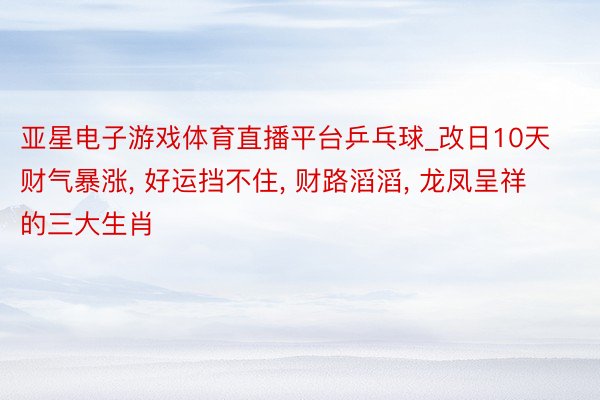 亚星电子游戏体育直播平台乒乓球_改日10天财气暴涨, 好运挡不住, 财路滔滔, 龙凤呈祥的三大生肖