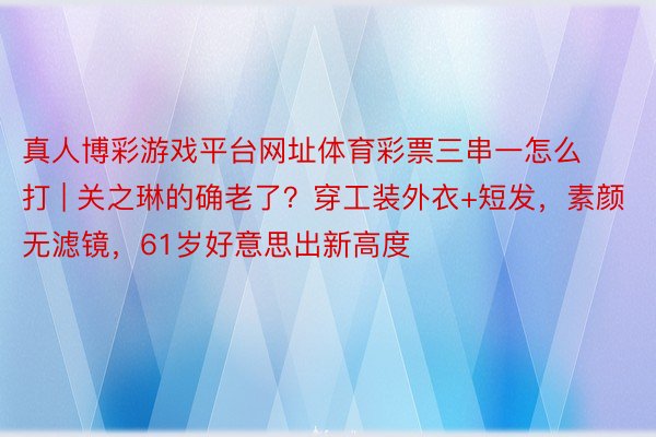 真人博彩游戏平台网址体育彩票三串一怎么打 | 关之琳的确老了？穿工装外衣+短发，素颜无滤镜，61岁好意思出新高度