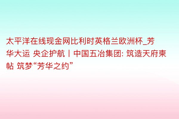 太平洋在线现金网比利时英格兰欧洲杯_芳华大运 央企护航丨中国五冶集团: 筑造天府柬帖 筑梦“芳华之约”