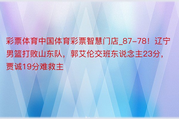 彩票体育中国体育彩票智慧门店_87-78！辽宁男篮打败山东队，郭艾伦交班东说念主23分，贾诚19分难救主