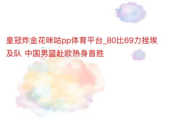 皇冠炸金花咪咕pp体育平台_80比69力挫埃及队 中国男篮赴欧热身首胜