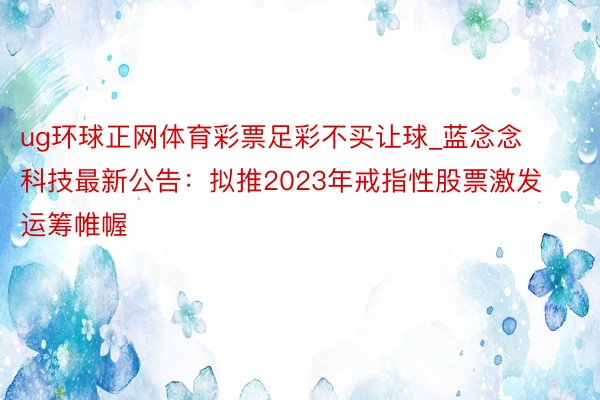 ug环球正网体育彩票足彩不买让球_蓝念念科技最新公告：拟推2023年戒指性股票激发运筹帷幄