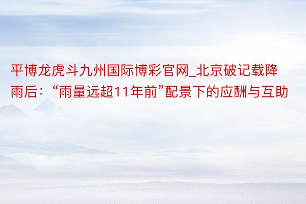 平博龙虎斗九州国际博彩官网_北京破记载降雨后：“雨量远超11年前”配景下的应酬与互助