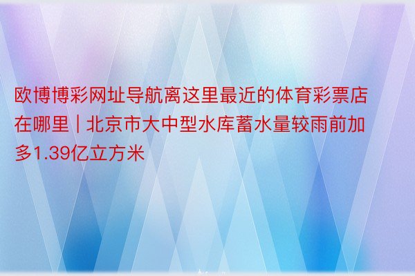 欧博博彩网址导航离这里最近的体育彩票店在哪里 | 北京市大中型水库蓄水量较雨前加多1.39亿立方米