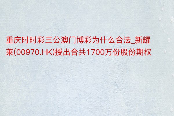 重庆时时彩三公澳门博彩为什么合法_新耀莱(00970.HK)授出合共1700万份股份期权