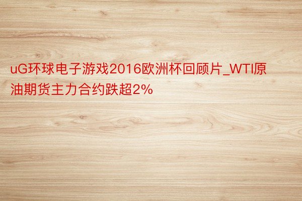 uG环球电子游戏2016欧洲杯回顾片_WTI原油期货主力合约跌超2%