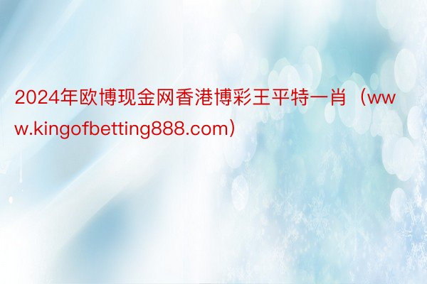 2024年欧博现金网香港博彩王平特一肖（www.kingofbetting888.com）