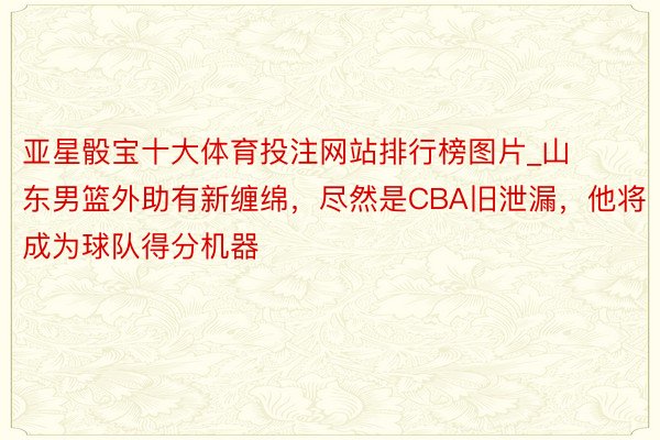 亚星骰宝十大体育投注网站排行榜图片_山东男篮外助有新缠绵，尽然是CBA旧泄漏，他将成为球队得分机器