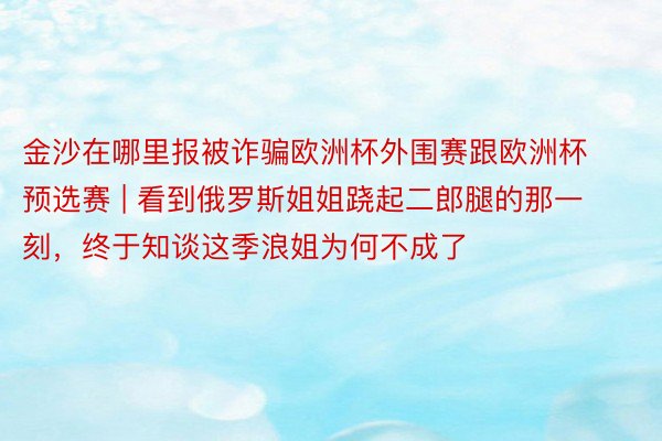 金沙在哪里报被诈骗欧洲杯外围赛跟欧洲杯预选赛 | 看到俄罗斯姐姐跷起二郎腿的那一刻，终于知谈这季浪姐为何不成了