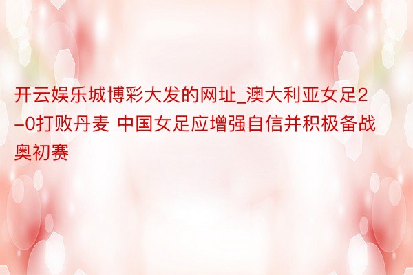 开云娱乐城博彩大发的网址_澳大利亚女足2-0打败丹麦 中国女足应增强自信并积极备战奥初赛