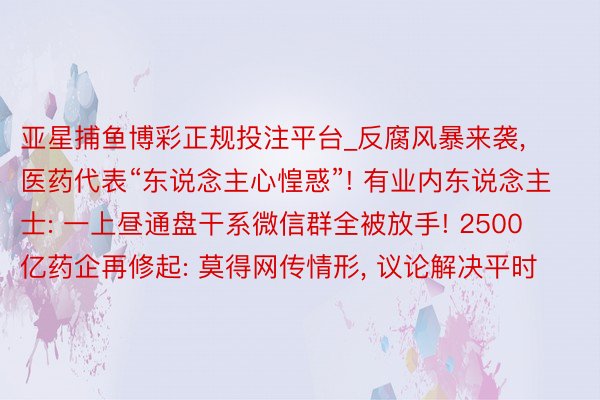 亚星捕鱼博彩正规投注平台_反腐风暴来袭, 医药代表“东说念主心惶惑”! 有业内东说念主士: 一上昼通盘干系微信群全被放手! 2500亿药企再修起: 莫得网传情形, 议论解决平时