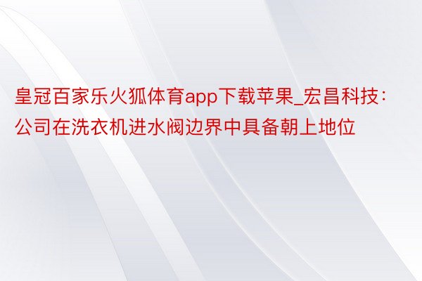 皇冠百家乐火狐体育app下载苹果_宏昌科技：公司在洗衣机进水阀边界中具备朝上地位
