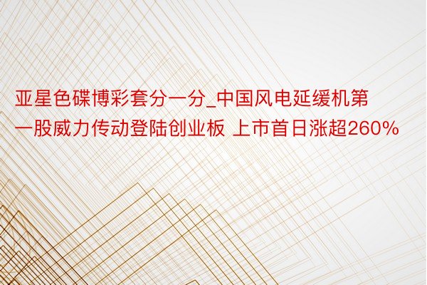 亚星色碟博彩套分一分_中国风电延缓机第一股威力传动登陆创业板 上市首日涨超260%