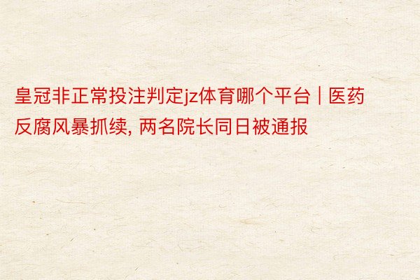 皇冠非正常投注判定jz体育哪个平台 | 医药反腐风暴抓续, 两名院长同日被通报