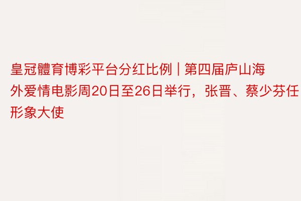 皇冠體育博彩平台分红比例 | 第四届庐山海外爱情电影周20日至26日举行，张晋、蔡少芬任形象大使