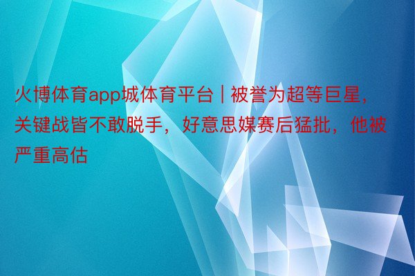 火博体育app城体育平台 | 被誉为超等巨星，关键战皆不敢脱手，好意思媒赛后猛批，他被严重高估