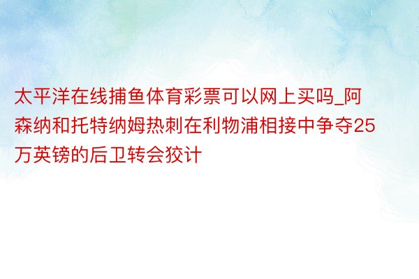 太平洋在线捕鱼体育彩票可以网上买吗_阿森纳和托特纳姆热刺在利物浦相接中争夺25万英镑的后卫转会狡计