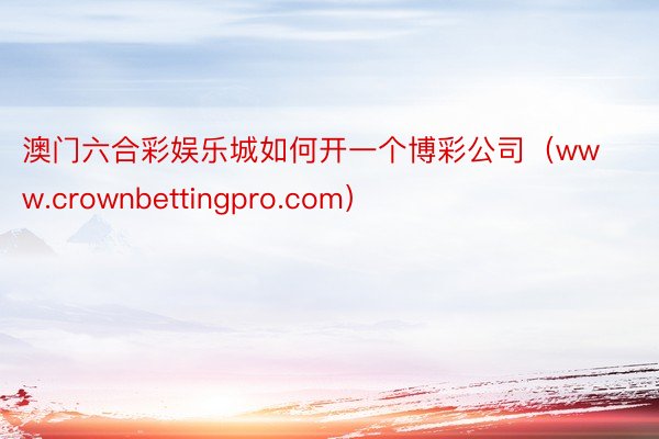 澳门六合彩娱乐城如何开一个博彩公司（www.crownbettingpro.com）