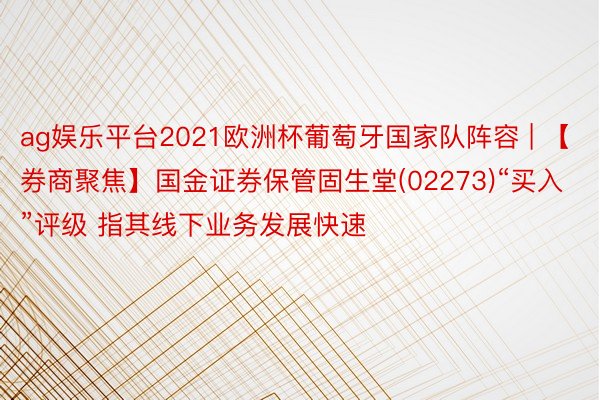 ag娱乐平台2021欧洲杯葡萄牙国家队阵容 | 【券商聚焦】国金证券保管固生堂(02273)“买入”评级 指其线下业务发展快速