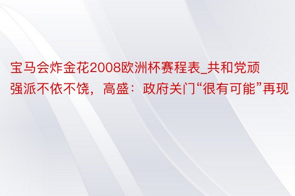 宝马会炸金花2008欧洲杯赛程表_共和党顽强派不依不饶，高盛：政府关门“很有可能”再现