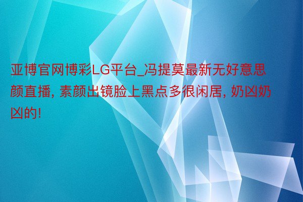 亚博官网博彩LG平台_冯提莫最新无好意思颜直播, 素颜出镜脸上黑点多很闲居, 奶凶奶凶的!
