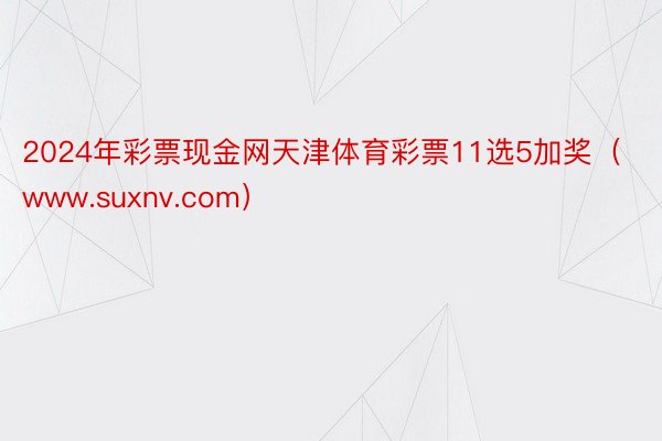 2024年彩票现金网天津体育彩票11选5加奖（www.suxnv.com）