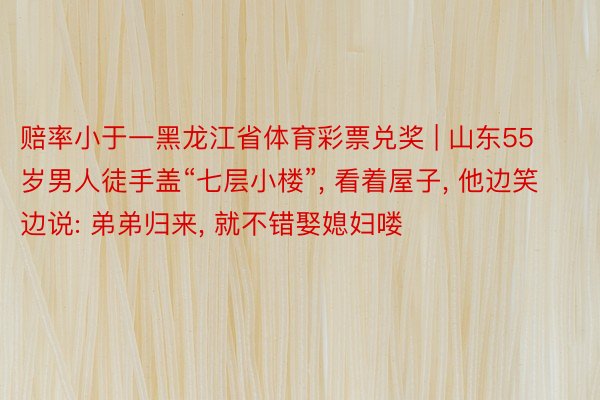 赔率小于一黑龙江省体育彩票兑奖 | 山东55岁男人徒手盖“七层小楼”, 看着屋子, 他边笑边说: 弟弟归来, 就不错娶媳妇喽