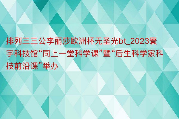 排列三三公李丽莎欧洲杯无圣光bt_2023寰宇科技馆“同上一堂科学课”暨“后生科学家科技前沿课”举办