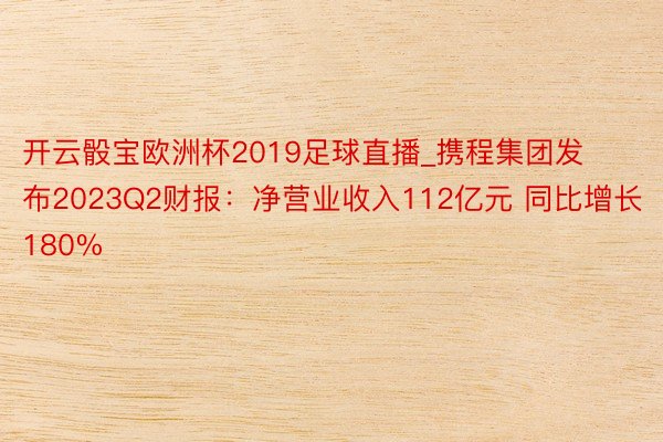 开云骰宝欧洲杯2019足球直播_携程集团发布2023Q2财报：净营业收入112亿元 同比增长180%