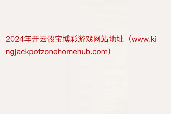2024年开云骰宝博彩游戏网站地址（www.kingjackpotzonehomehub.com）