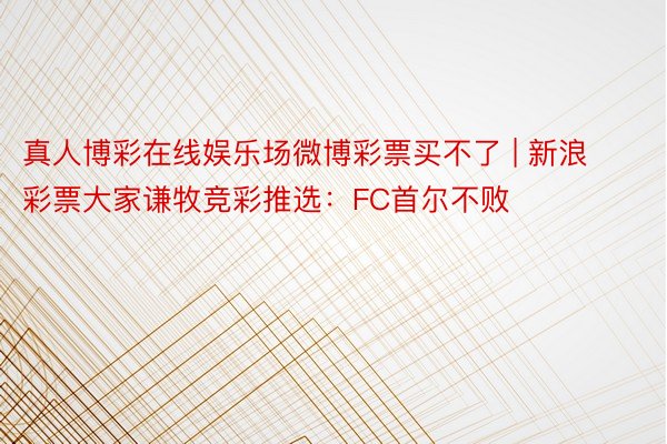 真人博彩在线娱乐场微博彩票买不了 | 新浪彩票大家谦牧竞彩推选：FC首尔不败