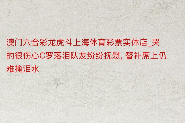 澳门六合彩龙虎斗上海体育彩票实体店_哭的很伤心C罗落泪队友纷纷抚慰, 替补席上仍难掩泪水