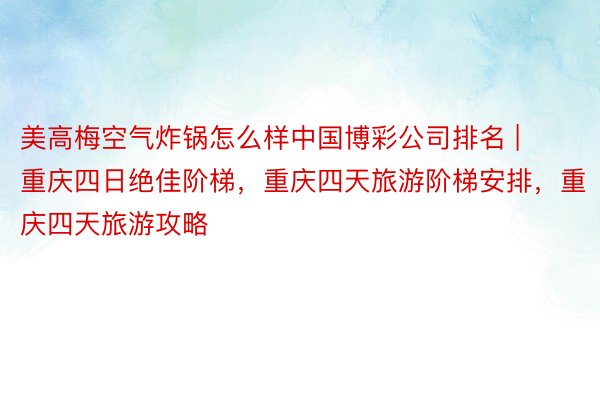 美高梅空气炸锅怎么样中国博彩公司排名 | 重庆四日绝佳阶梯，重庆四天旅游阶梯安排，重庆四天旅游攻略