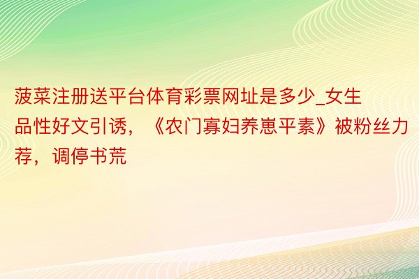 菠菜注册送平台体育彩票网址是多少_女生品性好文引诱，《农门寡妇养崽平素》被粉丝力荐，调停书荒