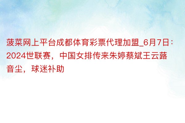 菠菜网上平台成都体育彩票代理加盟_6月7日：2024世联赛，中国女排传来朱婷蔡斌王云蕗音尘，球迷补助