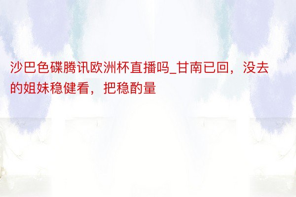 沙巴色碟腾讯欧洲杯直播吗_甘南已回,没去的姐妹稳健看,把稳酌量⚠️