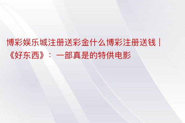博彩娱乐城注册送彩金什么博彩注册送钱 | 《好东西》：一部真是的特供电影