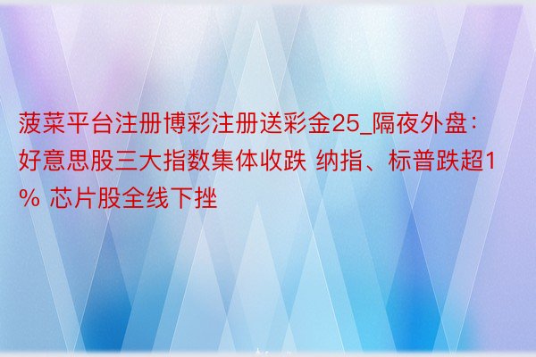 菠菜平台注册博彩注册送彩金25_隔夜外盘：好意思股三大指数集体收跌 纳指、标普跌超1% 芯片股全线下挫