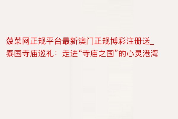 菠菜网正规平台最新澳门正规博彩注册送_泰国寺庙巡礼：走进“寺庙之国”的心灵港湾